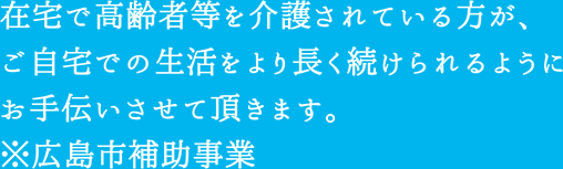 在宅で高齢者等を介護されている方が、ご自宅での生活をより長く続けられるようにお手伝いさせていただきます。※広島市補助事業