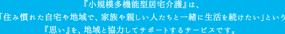 『小規模多機能型居宅介護』は、「住み慣れた自宅や地域で、家族や親しい人たちと一緒に生活を続けたい」という『思い』を、地域と協力してサポートするサービスです。