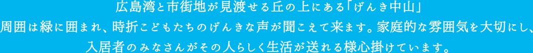 広島湾と市街地が見渡せる丘の上にある「げんき中山」周囲は緑に囲まれ、時折こどもたちのげんきな声が聞こえてきます。家庭的な雰囲気を大切にし、入居者のみなさんがその人らしく生活が送れる様心掛けています。