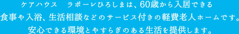 ケアハウスラポーレひろしまは、60歳から入居できる食事や入浴、生活相談などのサービス付きの軽費老人ホームです。安心できる環境と安らぎのある生活を提供します。