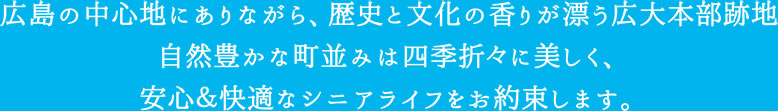 広島の中心地にありながら、歴史と文化の香りが漂う広大本部跡地　自然豊かな街並みは四季折々に美しく、安心＆快適なシニアライフをお約束します。