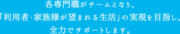 各専門職がチームとなり、「利用者・家族様が望まれる生活」の実現を目指し、全力でサポートします。