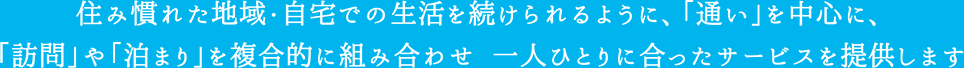 住み慣れた地域・自宅での生活を続けられるように、「通い」を中心に、「訪問」や「泊まり」を複合的に組み合わせ一人一人に合ったサービスを提供します。